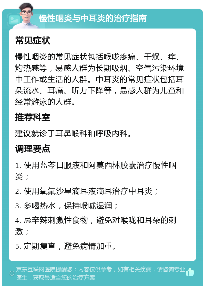 慢性咽炎与中耳炎的治疗指南 常见症状 慢性咽炎的常见症状包括喉咙疼痛、干燥、痒、灼热感等，易感人群为长期吸烟、空气污染环境中工作或生活的人群。中耳炎的常见症状包括耳朵流水、耳痛、听力下降等，易感人群为儿童和经常游泳的人群。 推荐科室 建议就诊于耳鼻喉科和呼吸内科。 调理要点 1. 使用蓝芩口服液和阿莫西林胶囊治疗慢性咽炎； 2. 使用氧氟沙星滴耳液滴耳治疗中耳炎； 3. 多喝热水，保持喉咙湿润； 4. 忌辛辣刺激性食物，避免对喉咙和耳朵的刺激； 5. 定期复查，避免病情加重。