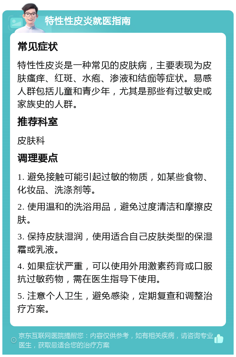 特性性皮炎就医指南 常见症状 特性性皮炎是一种常见的皮肤病，主要表现为皮肤瘙痒、红斑、水疱、渗液和结痂等症状。易感人群包括儿童和青少年，尤其是那些有过敏史或家族史的人群。 推荐科室 皮肤科 调理要点 1. 避免接触可能引起过敏的物质，如某些食物、化妆品、洗涤剂等。 2. 使用温和的洗浴用品，避免过度清洁和摩擦皮肤。 3. 保持皮肤湿润，使用适合自己皮肤类型的保湿霜或乳液。 4. 如果症状严重，可以使用外用激素药膏或口服抗过敏药物，需在医生指导下使用。 5. 注意个人卫生，避免感染，定期复查和调整治疗方案。