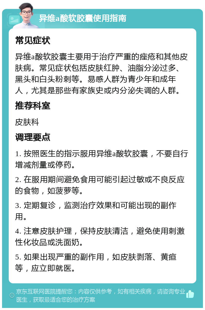 异维a酸软胶囊使用指南 常见症状 异维a酸软胶囊主要用于治疗严重的痤疮和其他皮肤病。常见症状包括皮肤红肿、油脂分泌过多、黑头和白头粉刺等。易感人群为青少年和成年人，尤其是那些有家族史或内分泌失调的人群。 推荐科室 皮肤科 调理要点 1. 按照医生的指示服用异维a酸软胶囊，不要自行增减剂量或停药。 2. 在服用期间避免食用可能引起过敏或不良反应的食物，如菠萝等。 3. 定期复诊，监测治疗效果和可能出现的副作用。 4. 注意皮肤护理，保持皮肤清洁，避免使用刺激性化妆品或洗面奶。 5. 如果出现严重的副作用，如皮肤剥落、黄疸等，应立即就医。