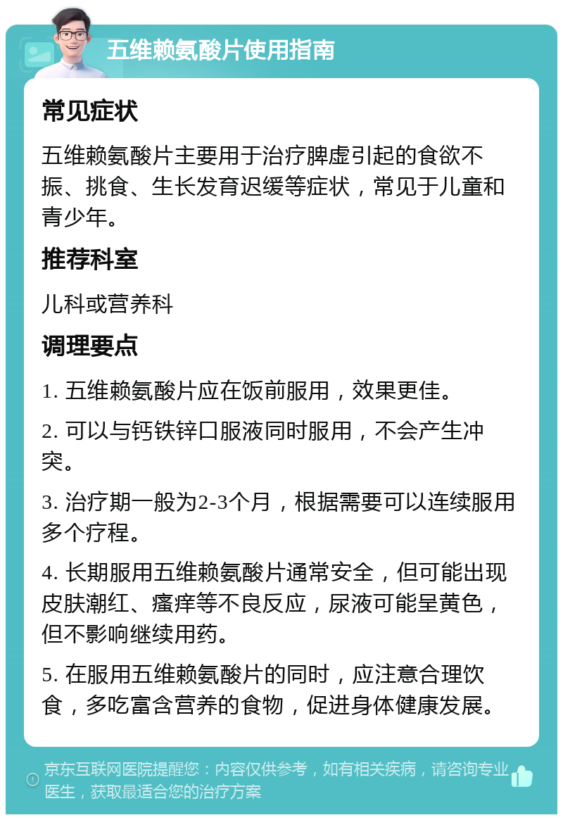 五维赖氨酸片使用指南 常见症状 五维赖氨酸片主要用于治疗脾虚引起的食欲不振、挑食、生长发育迟缓等症状，常见于儿童和青少年。 推荐科室 儿科或营养科 调理要点 1. 五维赖氨酸片应在饭前服用，效果更佳。 2. 可以与钙铁锌口服液同时服用，不会产生冲突。 3. 治疗期一般为2-3个月，根据需要可以连续服用多个疗程。 4. 长期服用五维赖氨酸片通常安全，但可能出现皮肤潮红、瘙痒等不良反应，尿液可能呈黄色，但不影响继续用药。 5. 在服用五维赖氨酸片的同时，应注意合理饮食，多吃富含营养的食物，促进身体健康发展。