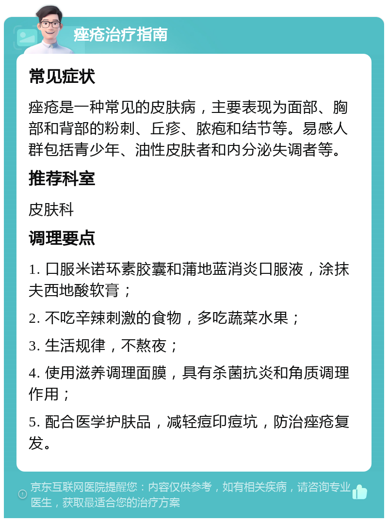 痤疮治疗指南 常见症状 痤疮是一种常见的皮肤病，主要表现为面部、胸部和背部的粉刺、丘疹、脓疱和结节等。易感人群包括青少年、油性皮肤者和内分泌失调者等。 推荐科室 皮肤科 调理要点 1. 口服米诺环素胶囊和蒲地蓝消炎口服液，涂抹夫西地酸软膏； 2. 不吃辛辣刺激的食物，多吃蔬菜水果； 3. 生活规律，不熬夜； 4. 使用滋养调理面膜，具有杀菌抗炎和角质调理作用； 5. 配合医学护肤品，减轻痘印痘坑，防治痤疮复发。