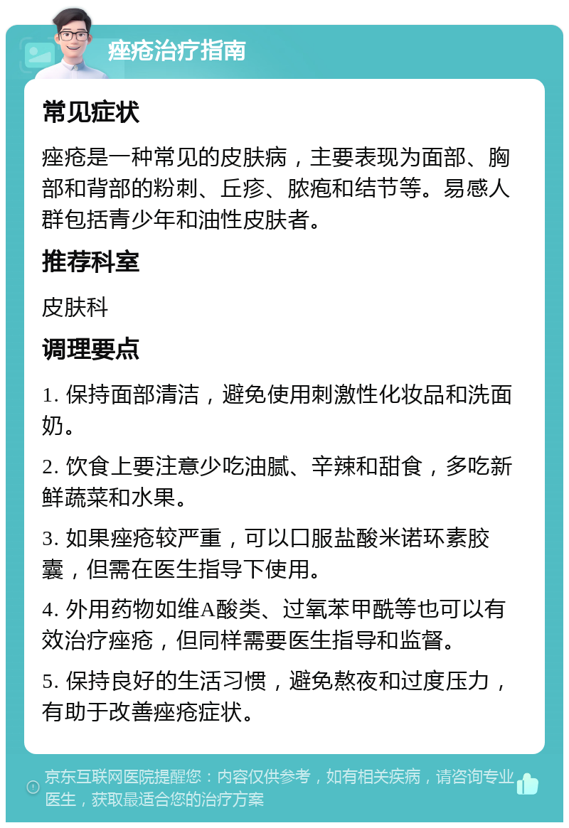 痤疮治疗指南 常见症状 痤疮是一种常见的皮肤病，主要表现为面部、胸部和背部的粉刺、丘疹、脓疱和结节等。易感人群包括青少年和油性皮肤者。 推荐科室 皮肤科 调理要点 1. 保持面部清洁，避免使用刺激性化妆品和洗面奶。 2. 饮食上要注意少吃油腻、辛辣和甜食，多吃新鲜蔬菜和水果。 3. 如果痤疮较严重，可以口服盐酸米诺环素胶囊，但需在医生指导下使用。 4. 外用药物如维A酸类、过氧苯甲酰等也可以有效治疗痤疮，但同样需要医生指导和监督。 5. 保持良好的生活习惯，避免熬夜和过度压力，有助于改善痤疮症状。