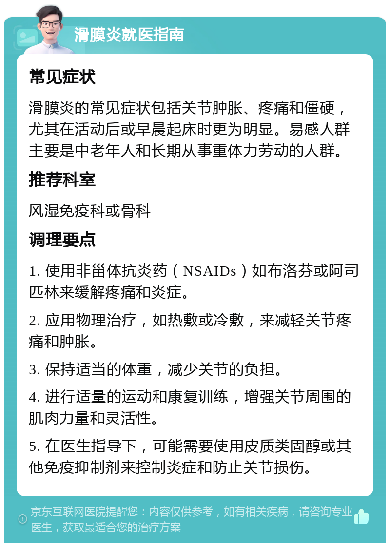 滑膜炎就医指南 常见症状 滑膜炎的常见症状包括关节肿胀、疼痛和僵硬，尤其在活动后或早晨起床时更为明显。易感人群主要是中老年人和长期从事重体力劳动的人群。 推荐科室 风湿免疫科或骨科 调理要点 1. 使用非甾体抗炎药（NSAIDs）如布洛芬或阿司匹林来缓解疼痛和炎症。 2. 应用物理治疗，如热敷或冷敷，来减轻关节疼痛和肿胀。 3. 保持适当的体重，减少关节的负担。 4. 进行适量的运动和康复训练，增强关节周围的肌肉力量和灵活性。 5. 在医生指导下，可能需要使用皮质类固醇或其他免疫抑制剂来控制炎症和防止关节损伤。