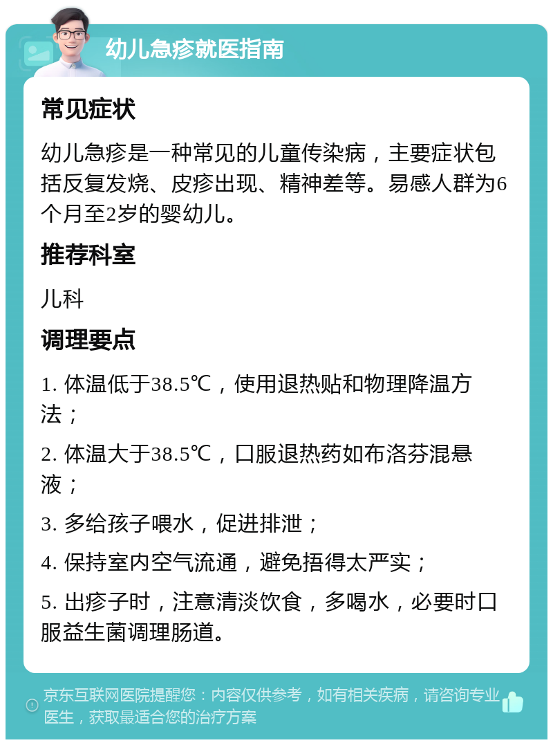 幼儿急疹就医指南 常见症状 幼儿急疹是一种常见的儿童传染病，主要症状包括反复发烧、皮疹出现、精神差等。易感人群为6个月至2岁的婴幼儿。 推荐科室 儿科 调理要点 1. 体温低于38.5℃，使用退热贴和物理降温方法； 2. 体温大于38.5℃，口服退热药如布洛芬混悬液； 3. 多给孩子喂水，促进排泄； 4. 保持室内空气流通，避免捂得太严实； 5. 出疹子时，注意清淡饮食，多喝水，必要时口服益生菌调理肠道。