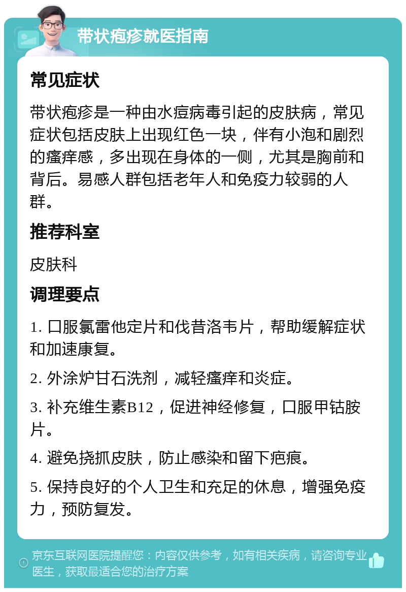 带状疱疹就医指南 常见症状 带状疱疹是一种由水痘病毒引起的皮肤病，常见症状包括皮肤上出现红色一块，伴有小泡和剧烈的瘙痒感，多出现在身体的一侧，尤其是胸前和背后。易感人群包括老年人和免疫力较弱的人群。 推荐科室 皮肤科 调理要点 1. 口服氯雷他定片和伐昔洛韦片，帮助缓解症状和加速康复。 2. 外涂炉甘石洗剂，减轻瘙痒和炎症。 3. 补充维生素B12，促进神经修复，口服甲钴胺片。 4. 避免挠抓皮肤，防止感染和留下疤痕。 5. 保持良好的个人卫生和充足的休息，增强免疫力，预防复发。