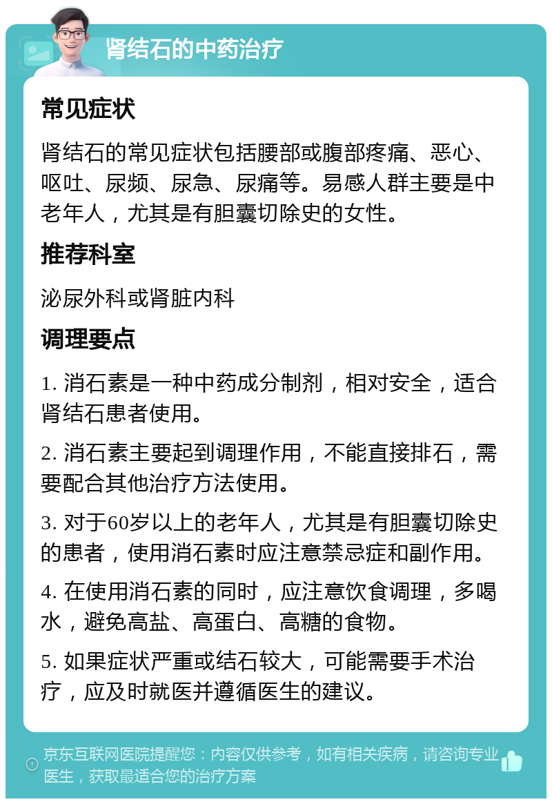 肾结石的中药治疗 常见症状 肾结石的常见症状包括腰部或腹部疼痛、恶心、呕吐、尿频、尿急、尿痛等。易感人群主要是中老年人，尤其是有胆囊切除史的女性。 推荐科室 泌尿外科或肾脏内科 调理要点 1. 消石素是一种中药成分制剂，相对安全，适合肾结石患者使用。 2. 消石素主要起到调理作用，不能直接排石，需要配合其他治疗方法使用。 3. 对于60岁以上的老年人，尤其是有胆囊切除史的患者，使用消石素时应注意禁忌症和副作用。 4. 在使用消石素的同时，应注意饮食调理，多喝水，避免高盐、高蛋白、高糖的食物。 5. 如果症状严重或结石较大，可能需要手术治疗，应及时就医并遵循医生的建议。