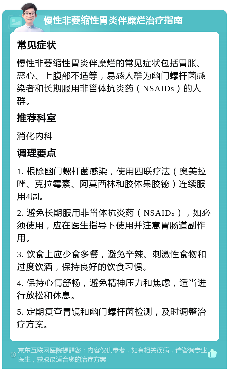 慢性非萎缩性胃炎伴糜烂治疗指南 常见症状 慢性非萎缩性胃炎伴糜烂的常见症状包括胃胀、恶心、上腹部不适等，易感人群为幽门螺杆菌感染者和长期服用非甾体抗炎药（NSAIDs）的人群。 推荐科室 消化内科 调理要点 1. 根除幽门螺杆菌感染，使用四联疗法（奥美拉唑、克拉霉素、阿莫西林和胶体果胶铋）连续服用4周。 2. 避免长期服用非甾体抗炎药（NSAIDs），如必须使用，应在医生指导下使用并注意胃肠道副作用。 3. 饮食上应少食多餐，避免辛辣、刺激性食物和过度饮酒，保持良好的饮食习惯。 4. 保持心情舒畅，避免精神压力和焦虑，适当进行放松和休息。 5. 定期复查胃镜和幽门螺杆菌检测，及时调整治疗方案。