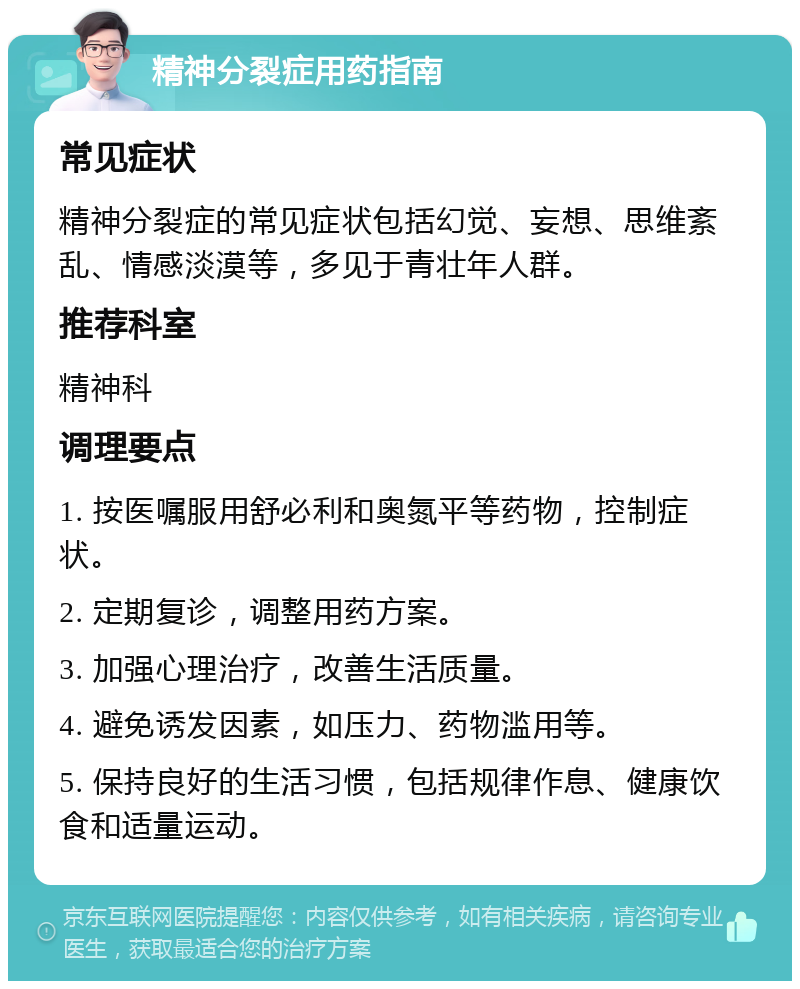 精神分裂症用药指南 常见症状 精神分裂症的常见症状包括幻觉、妄想、思维紊乱、情感淡漠等，多见于青壮年人群。 推荐科室 精神科 调理要点 1. 按医嘱服用舒必利和奥氮平等药物，控制症状。 2. 定期复诊，调整用药方案。 3. 加强心理治疗，改善生活质量。 4. 避免诱发因素，如压力、药物滥用等。 5. 保持良好的生活习惯，包括规律作息、健康饮食和适量运动。