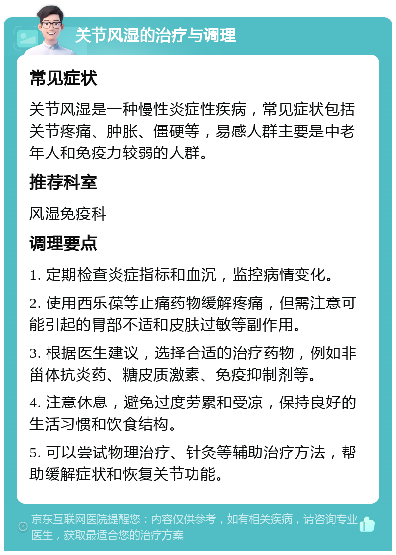 关节风湿的治疗与调理 常见症状 关节风湿是一种慢性炎症性疾病，常见症状包括关节疼痛、肿胀、僵硬等，易感人群主要是中老年人和免疫力较弱的人群。 推荐科室 风湿免疫科 调理要点 1. 定期检查炎症指标和血沉，监控病情变化。 2. 使用西乐葆等止痛药物缓解疼痛，但需注意可能引起的胃部不适和皮肤过敏等副作用。 3. 根据医生建议，选择合适的治疗药物，例如非甾体抗炎药、糖皮质激素、免疫抑制剂等。 4. 注意休息，避免过度劳累和受凉，保持良好的生活习惯和饮食结构。 5. 可以尝试物理治疗、针灸等辅助治疗方法，帮助缓解症状和恢复关节功能。