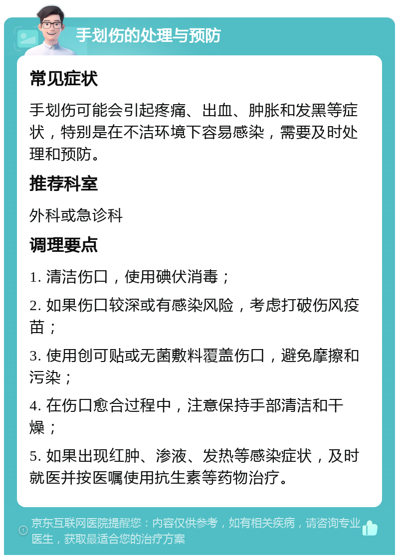 手划伤的处理与预防 常见症状 手划伤可能会引起疼痛、出血、肿胀和发黑等症状，特别是在不洁环境下容易感染，需要及时处理和预防。 推荐科室 外科或急诊科 调理要点 1. 清洁伤口，使用碘伏消毒； 2. 如果伤口较深或有感染风险，考虑打破伤风疫苗； 3. 使用创可贴或无菌敷料覆盖伤口，避免摩擦和污染； 4. 在伤口愈合过程中，注意保持手部清洁和干燥； 5. 如果出现红肿、渗液、发热等感染症状，及时就医并按医嘱使用抗生素等药物治疗。