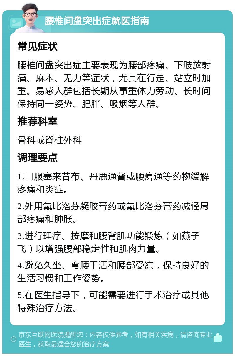 腰椎间盘突出症就医指南 常见症状 腰椎间盘突出症主要表现为腰部疼痛、下肢放射痛、麻木、无力等症状，尤其在行走、站立时加重。易感人群包括长期从事重体力劳动、长时间保持同一姿势、肥胖、吸烟等人群。 推荐科室 骨科或脊柱外科 调理要点 1.口服塞来昔布、丹鹿通督或腰痹通等药物缓解疼痛和炎症。 2.外用氟比洛芬凝胶膏药或氟比洛芬膏药减轻局部疼痛和肿胀。 3.进行理疗、按摩和腰背肌功能锻炼（如燕子飞）以增强腰部稳定性和肌肉力量。 4.避免久坐、弯腰干活和腰部受凉，保持良好的生活习惯和工作姿势。 5.在医生指导下，可能需要进行手术治疗或其他特殊治疗方法。