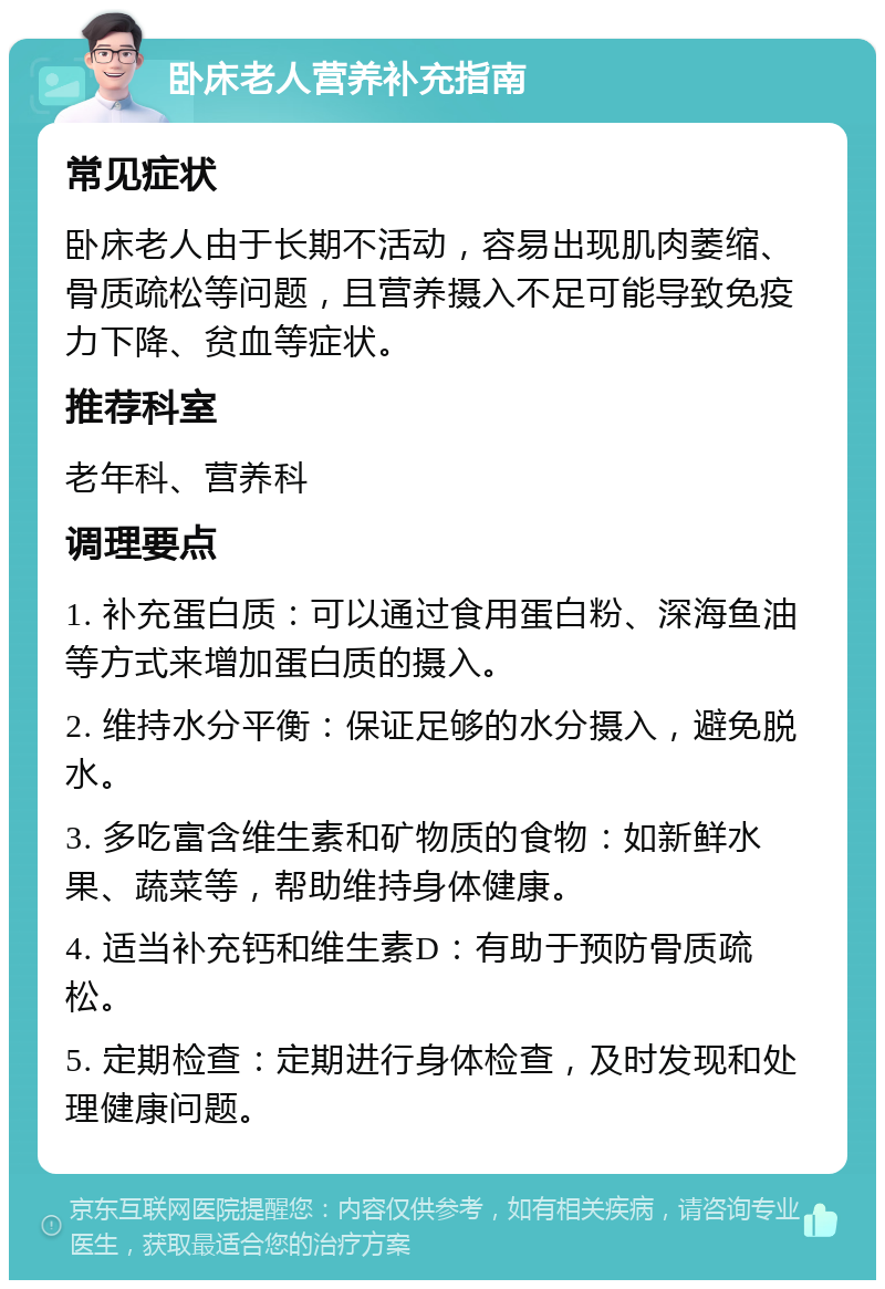 卧床老人营养补充指南 常见症状 卧床老人由于长期不活动，容易出现肌肉萎缩、骨质疏松等问题，且营养摄入不足可能导致免疫力下降、贫血等症状。 推荐科室 老年科、营养科 调理要点 1. 补充蛋白质：可以通过食用蛋白粉、深海鱼油等方式来增加蛋白质的摄入。 2. 维持水分平衡：保证足够的水分摄入，避免脱水。 3. 多吃富含维生素和矿物质的食物：如新鲜水果、蔬菜等，帮助维持身体健康。 4. 适当补充钙和维生素D：有助于预防骨质疏松。 5. 定期检查：定期进行身体检查，及时发现和处理健康问题。