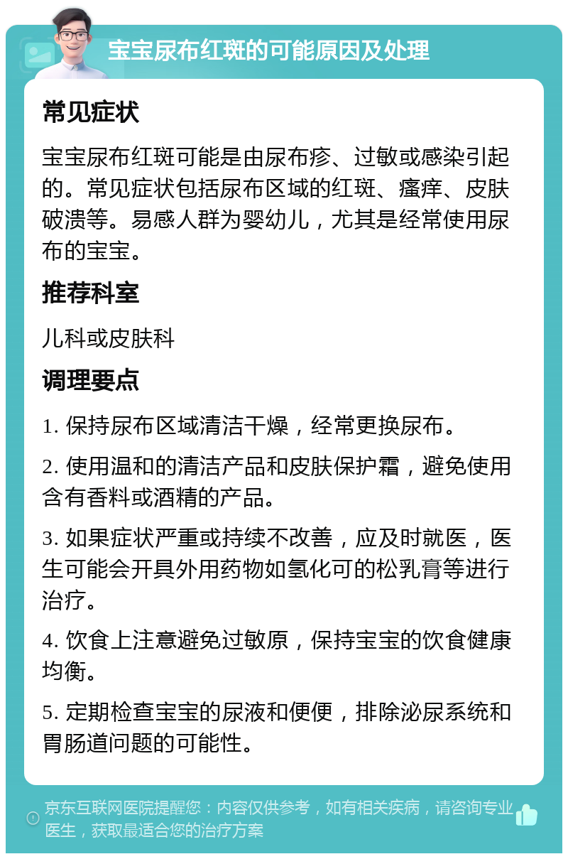 宝宝尿布红斑的可能原因及处理 常见症状 宝宝尿布红斑可能是由尿布疹、过敏或感染引起的。常见症状包括尿布区域的红斑、瘙痒、皮肤破溃等。易感人群为婴幼儿，尤其是经常使用尿布的宝宝。 推荐科室 儿科或皮肤科 调理要点 1. 保持尿布区域清洁干燥，经常更换尿布。 2. 使用温和的清洁产品和皮肤保护霜，避免使用含有香料或酒精的产品。 3. 如果症状严重或持续不改善，应及时就医，医生可能会开具外用药物如氢化可的松乳膏等进行治疗。 4. 饮食上注意避免过敏原，保持宝宝的饮食健康均衡。 5. 定期检查宝宝的尿液和便便，排除泌尿系统和胃肠道问题的可能性。