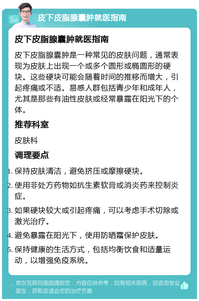 皮下皮脂腺囊肿就医指南 皮下皮脂腺囊肿就医指南 皮下皮脂腺囊肿是一种常见的皮肤问题，通常表现为皮肤上出现一个或多个圆形或椭圆形的硬块。这些硬块可能会随着时间的推移而增大，引起疼痛或不适。易感人群包括青少年和成年人，尤其是那些有油性皮肤或经常暴露在阳光下的个体。 推荐科室 皮肤科 调理要点 保持皮肤清洁，避免挤压或摩擦硬块。 使用非处方药物如抗生素软膏或消炎药来控制炎症。 如果硬块较大或引起疼痛，可以考虑手术切除或激光治疗。 避免暴露在阳光下，使用防晒霜保护皮肤。 保持健康的生活方式，包括均衡饮食和适量运动，以增强免疫系统。