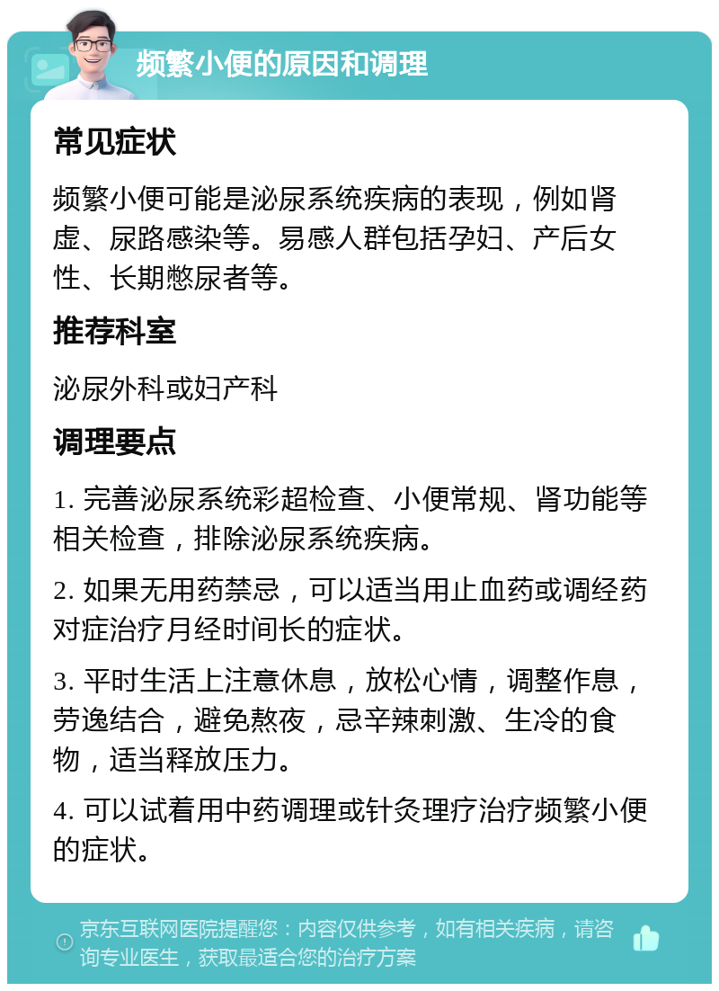 频繁小便的原因和调理 常见症状 频繁小便可能是泌尿系统疾病的表现，例如肾虚、尿路感染等。易感人群包括孕妇、产后女性、长期憋尿者等。 推荐科室 泌尿外科或妇产科 调理要点 1. 完善泌尿系统彩超检查、小便常规、肾功能等相关检查，排除泌尿系统疾病。 2. 如果无用药禁忌，可以适当用止血药或调经药对症治疗月经时间长的症状。 3. 平时生活上注意休息，放松心情，调整作息，劳逸结合，避免熬夜，忌辛辣刺激、生冷的食物，适当释放压力。 4. 可以试着用中药调理或针灸理疗治疗频繁小便的症状。