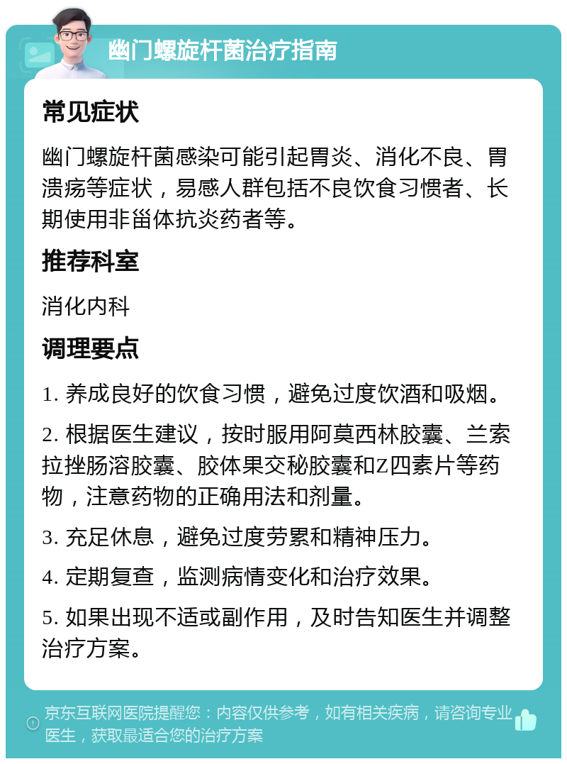 幽门螺旋杆菌治疗指南 常见症状 幽门螺旋杆菌感染可能引起胃炎、消化不良、胃溃疡等症状，易感人群包括不良饮食习惯者、长期使用非甾体抗炎药者等。 推荐科室 消化内科 调理要点 1. 养成良好的饮食习惯，避免过度饮酒和吸烟。 2. 根据医生建议，按时服用阿莫西林胶囊、兰索拉挫肠溶胶囊、胶体果交秘胶囊和Z四素片等药物，注意药物的正确用法和剂量。 3. 充足休息，避免过度劳累和精神压力。 4. 定期复查，监测病情变化和治疗效果。 5. 如果出现不适或副作用，及时告知医生并调整治疗方案。