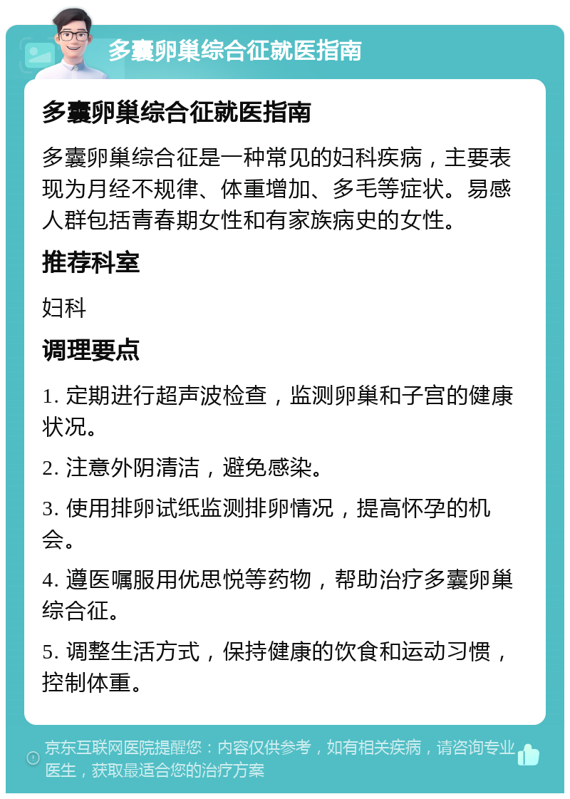 多囊卵巢综合征就医指南 多囊卵巢综合征就医指南 多囊卵巢综合征是一种常见的妇科疾病，主要表现为月经不规律、体重增加、多毛等症状。易感人群包括青春期女性和有家族病史的女性。 推荐科室 妇科 调理要点 1. 定期进行超声波检查，监测卵巢和子宫的健康状况。 2. 注意外阴清洁，避免感染。 3. 使用排卵试纸监测排卵情况，提高怀孕的机会。 4. 遵医嘱服用优思悦等药物，帮助治疗多囊卵巢综合征。 5. 调整生活方式，保持健康的饮食和运动习惯，控制体重。