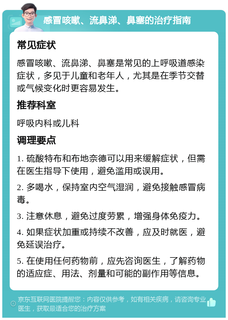 感冒咳嗽、流鼻涕、鼻塞的治疗指南 常见症状 感冒咳嗽、流鼻涕、鼻塞是常见的上呼吸道感染症状，多见于儿童和老年人，尤其是在季节交替或气候变化时更容易发生。 推荐科室 呼吸内科或儿科 调理要点 1. 硫酸特布和布地奈德可以用来缓解症状，但需在医生指导下使用，避免滥用或误用。 2. 多喝水，保持室内空气湿润，避免接触感冒病毒。 3. 注意休息，避免过度劳累，增强身体免疫力。 4. 如果症状加重或持续不改善，应及时就医，避免延误治疗。 5. 在使用任何药物前，应先咨询医生，了解药物的适应症、用法、剂量和可能的副作用等信息。