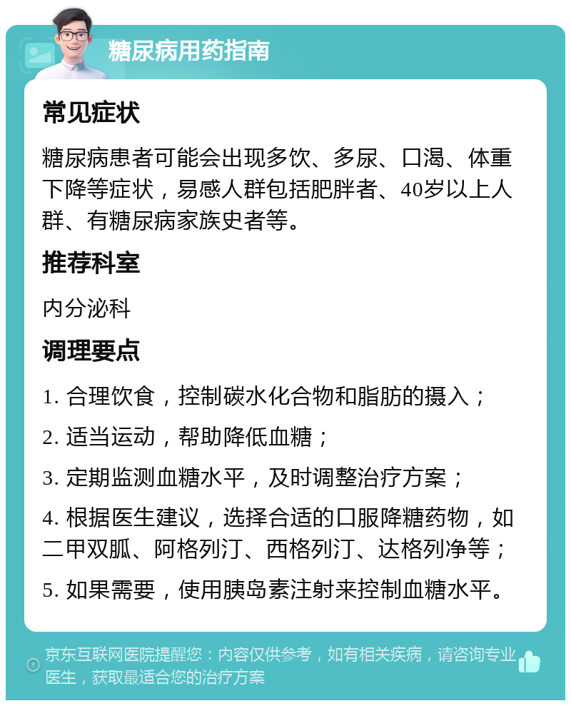 糖尿病用药指南 常见症状 糖尿病患者可能会出现多饮、多尿、口渴、体重下降等症状，易感人群包括肥胖者、40岁以上人群、有糖尿病家族史者等。 推荐科室 内分泌科 调理要点 1. 合理饮食，控制碳水化合物和脂肪的摄入； 2. 适当运动，帮助降低血糖； 3. 定期监测血糖水平，及时调整治疗方案； 4. 根据医生建议，选择合适的口服降糖药物，如二甲双胍、阿格列汀、西格列汀、达格列净等； 5. 如果需要，使用胰岛素注射来控制血糖水平。