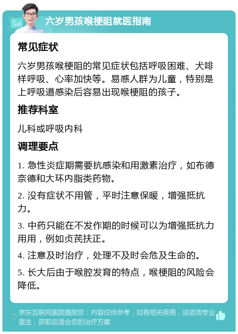 六岁男孩喉梗阻就医指南 常见症状 六岁男孩喉梗阻的常见症状包括呼吸困难、犬啡样呼吸、心率加快等。易感人群为儿童，特别是上呼吸道感染后容易出现喉梗阻的孩子。 推荐科室 儿科或呼吸内科 调理要点 1. 急性炎症期需要抗感染和用激素治疗，如布德奈德和大环内脂类药物。 2. 没有症状不用管，平时注意保暖，增强抵抗力。 3. 中药只能在不发作期的时候可以为增强抵抗力用用，例如贞芪扶正。 4. 注意及时治疗，处理不及时会危及生命的。 5. 长大后由于喉腔发育的特点，喉梗阻的风险会降低。