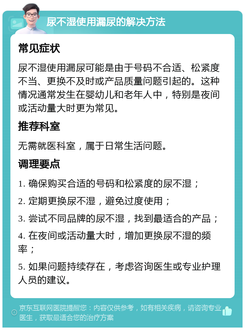 尿不湿使用漏尿的解决方法 常见症状 尿不湿使用漏尿可能是由于号码不合适、松紧度不当、更换不及时或产品质量问题引起的。这种情况通常发生在婴幼儿和老年人中，特别是夜间或活动量大时更为常见。 推荐科室 无需就医科室，属于日常生活问题。 调理要点 1. 确保购买合适的号码和松紧度的尿不湿； 2. 定期更换尿不湿，避免过度使用； 3. 尝试不同品牌的尿不湿，找到最适合的产品； 4. 在夜间或活动量大时，增加更换尿不湿的频率； 5. 如果问题持续存在，考虑咨询医生或专业护理人员的建议。