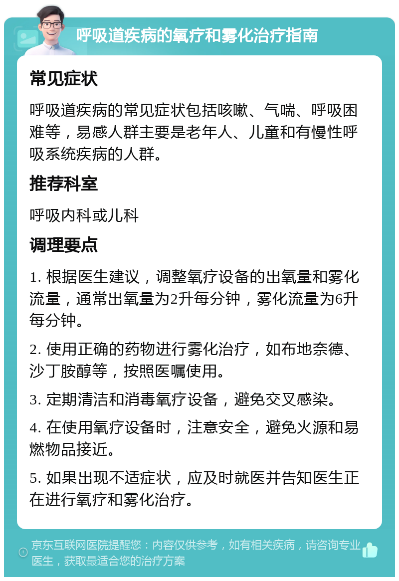 呼吸道疾病的氧疗和雾化治疗指南 常见症状 呼吸道疾病的常见症状包括咳嗽、气喘、呼吸困难等，易感人群主要是老年人、儿童和有慢性呼吸系统疾病的人群。 推荐科室 呼吸内科或儿科 调理要点 1. 根据医生建议，调整氧疗设备的出氧量和雾化流量，通常出氧量为2升每分钟，雾化流量为6升每分钟。 2. 使用正确的药物进行雾化治疗，如布地奈德、沙丁胺醇等，按照医嘱使用。 3. 定期清洁和消毒氧疗设备，避免交叉感染。 4. 在使用氧疗设备时，注意安全，避免火源和易燃物品接近。 5. 如果出现不适症状，应及时就医并告知医生正在进行氧疗和雾化治疗。