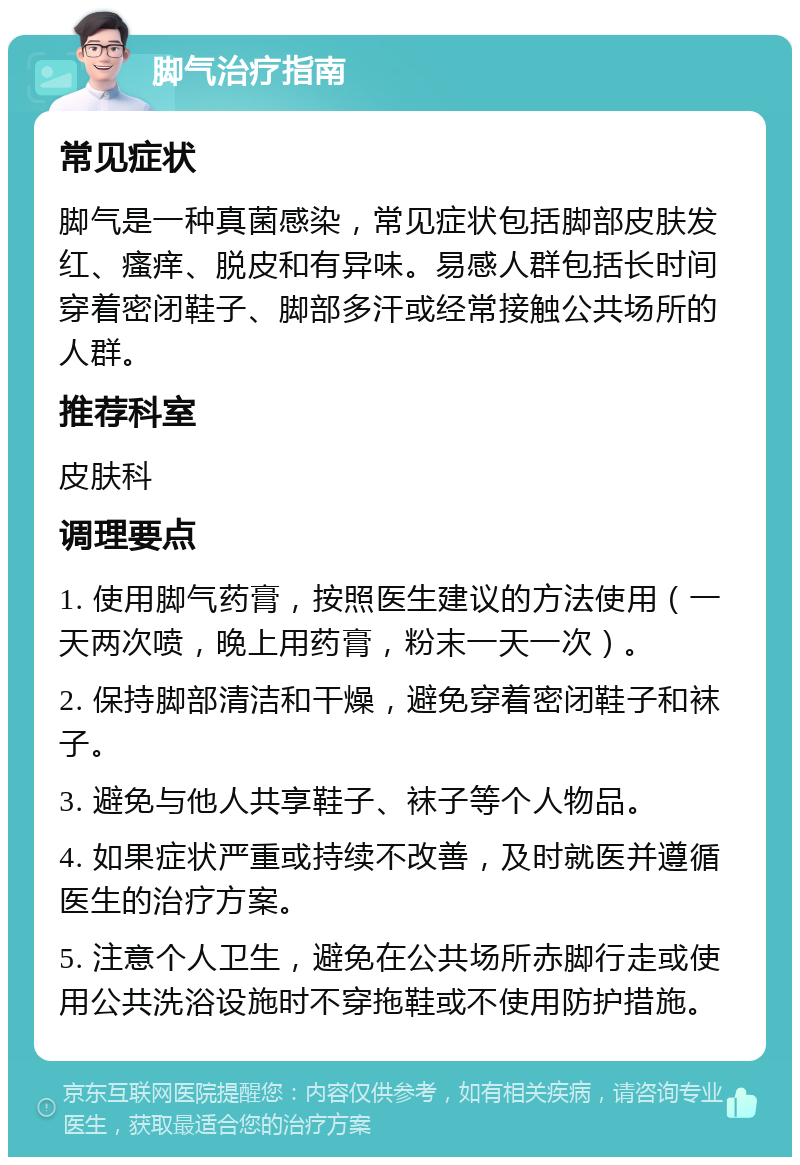 脚气治疗指南 常见症状 脚气是一种真菌感染，常见症状包括脚部皮肤发红、瘙痒、脱皮和有异味。易感人群包括长时间穿着密闭鞋子、脚部多汗或经常接触公共场所的人群。 推荐科室 皮肤科 调理要点 1. 使用脚气药膏，按照医生建议的方法使用（一天两次喷，晚上用药膏，粉末一天一次）。 2. 保持脚部清洁和干燥，避免穿着密闭鞋子和袜子。 3. 避免与他人共享鞋子、袜子等个人物品。 4. 如果症状严重或持续不改善，及时就医并遵循医生的治疗方案。 5. 注意个人卫生，避免在公共场所赤脚行走或使用公共洗浴设施时不穿拖鞋或不使用防护措施。