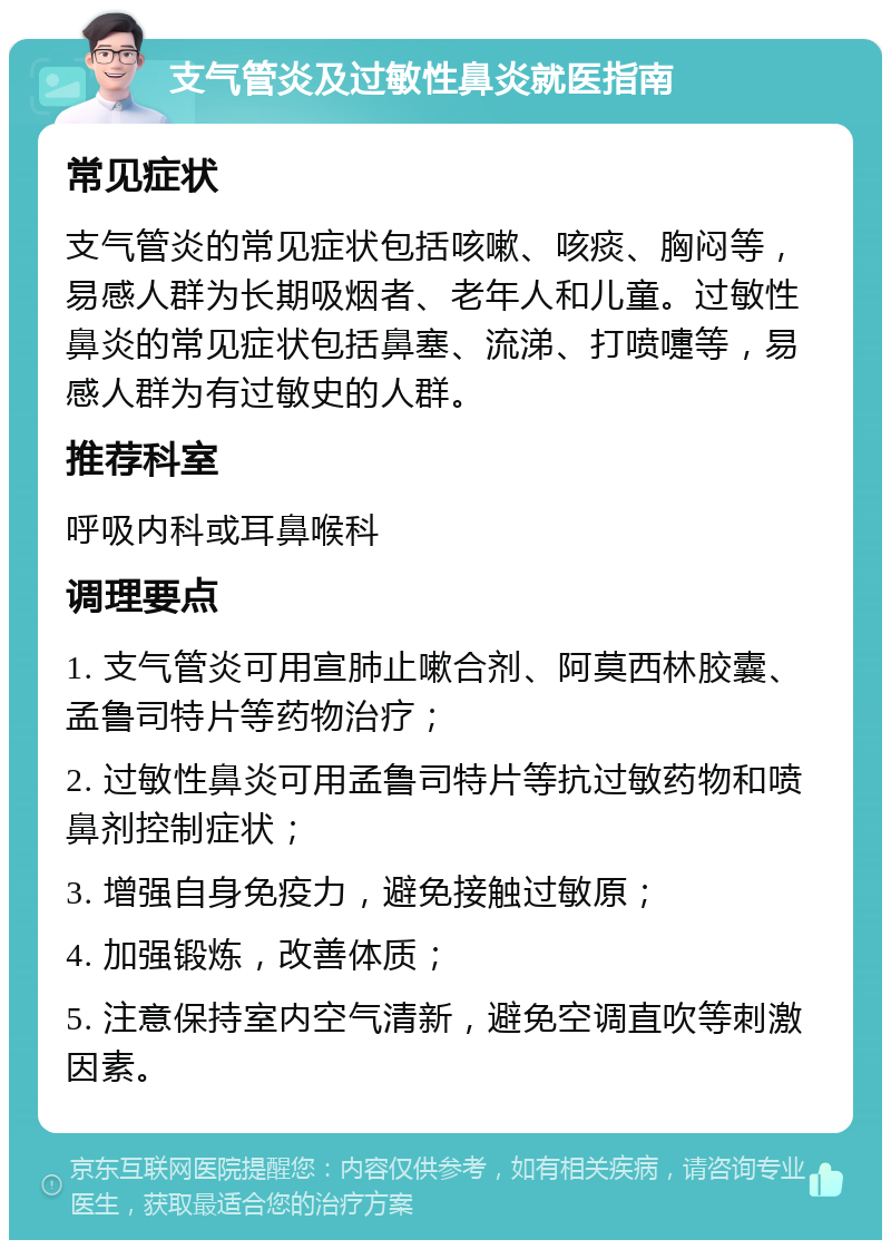 支气管炎及过敏性鼻炎就医指南 常见症状 支气管炎的常见症状包括咳嗽、咳痰、胸闷等，易感人群为长期吸烟者、老年人和儿童。过敏性鼻炎的常见症状包括鼻塞、流涕、打喷嚏等，易感人群为有过敏史的人群。 推荐科室 呼吸内科或耳鼻喉科 调理要点 1. 支气管炎可用宣肺止嗽合剂、阿莫西林胶囊、孟鲁司特片等药物治疗； 2. 过敏性鼻炎可用孟鲁司特片等抗过敏药物和喷鼻剂控制症状； 3. 增强自身免疫力，避免接触过敏原； 4. 加强锻炼，改善体质； 5. 注意保持室内空气清新，避免空调直吹等刺激因素。