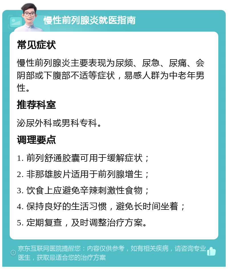 慢性前列腺炎就医指南 常见症状 慢性前列腺炎主要表现为尿频、尿急、尿痛、会阴部或下腹部不适等症状，易感人群为中老年男性。 推荐科室 泌尿外科或男科专科。 调理要点 1. 前列舒通胶囊可用于缓解症状； 2. 非那雄胺片适用于前列腺增生； 3. 饮食上应避免辛辣刺激性食物； 4. 保持良好的生活习惯，避免长时间坐着； 5. 定期复查，及时调整治疗方案。