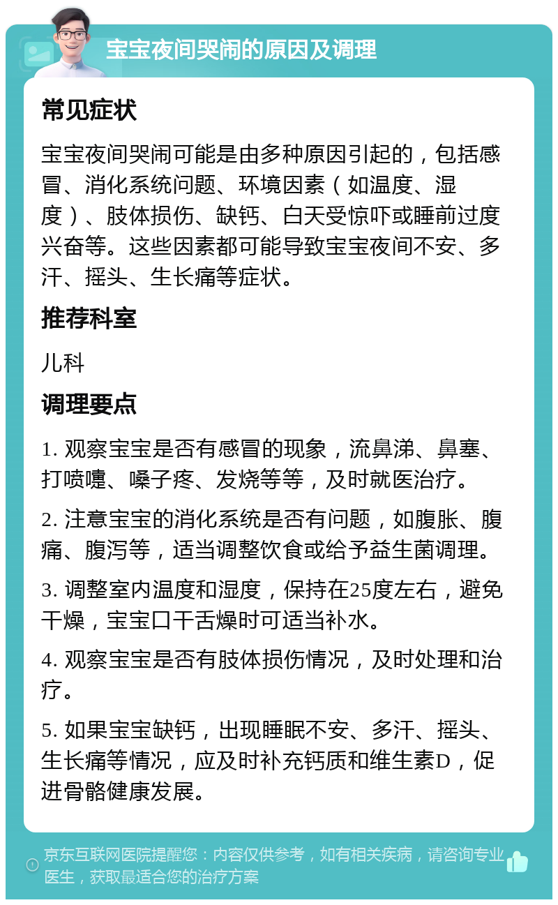 宝宝夜间哭闹的原因及调理 常见症状 宝宝夜间哭闹可能是由多种原因引起的，包括感冒、消化系统问题、环境因素（如温度、湿度）、肢体损伤、缺钙、白天受惊吓或睡前过度兴奋等。这些因素都可能导致宝宝夜间不安、多汗、摇头、生长痛等症状。 推荐科室 儿科 调理要点 1. 观察宝宝是否有感冒的现象，流鼻涕、鼻塞、打喷嚏、嗓子疼、发烧等等，及时就医治疗。 2. 注意宝宝的消化系统是否有问题，如腹胀、腹痛、腹泻等，适当调整饮食或给予益生菌调理。 3. 调整室内温度和湿度，保持在25度左右，避免干燥，宝宝口干舌燥时可适当补水。 4. 观察宝宝是否有肢体损伤情况，及时处理和治疗。 5. 如果宝宝缺钙，出现睡眠不安、多汗、摇头、生长痛等情况，应及时补充钙质和维生素D，促进骨骼健康发展。