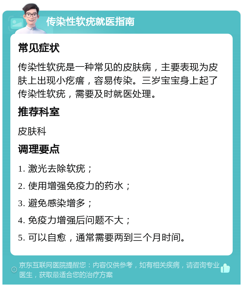 传染性软疣就医指南 常见症状 传染性软疣是一种常见的皮肤病，主要表现为皮肤上出现小疙瘩，容易传染。三岁宝宝身上起了传染性软疣，需要及时就医处理。 推荐科室 皮肤科 调理要点 1. 激光去除软疣； 2. 使用增强免疫力的药水； 3. 避免感染增多； 4. 免疫力增强后问题不大； 5. 可以自愈，通常需要两到三个月时间。