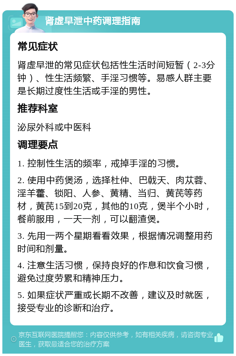 肾虚早泄中药调理指南 常见症状 肾虚早泄的常见症状包括性生活时间短暂（2-3分钟）、性生活频繁、手淫习惯等。易感人群主要是长期过度性生活或手淫的男性。 推荐科室 泌尿外科或中医科 调理要点 1. 控制性生活的频率，戒掉手淫的习惯。 2. 使用中药煲汤，选择杜仲、巴戟天、肉苁蓉、淫羊藿、锁阳、人参、黄精、当归、黄芪等药材，黄芪15到20克，其他的10克，煲半个小时，餐前服用，一天一剂，可以翻渣煲。 3. 先用一两个星期看看效果，根据情况调整用药时间和剂量。 4. 注意生活习惯，保持良好的作息和饮食习惯，避免过度劳累和精神压力。 5. 如果症状严重或长期不改善，建议及时就医，接受专业的诊断和治疗。