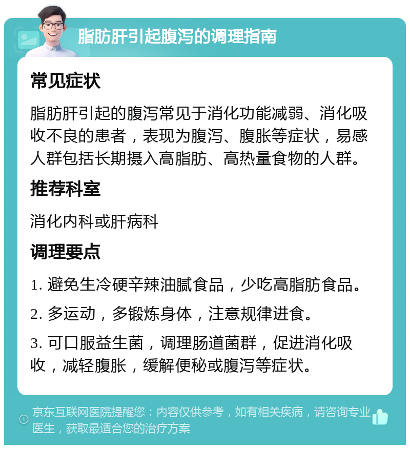 脂肪肝引起腹泻的调理指南 常见症状 脂肪肝引起的腹泻常见于消化功能减弱、消化吸收不良的患者，表现为腹泻、腹胀等症状，易感人群包括长期摄入高脂肪、高热量食物的人群。 推荐科室 消化内科或肝病科 调理要点 1. 避免生冷硬辛辣油腻食品，少吃高脂肪食品。 2. 多运动，多锻炼身体，注意规律进食。 3. 可口服益生菌，调理肠道菌群，促进消化吸收，减轻腹胀，缓解便秘或腹泻等症状。