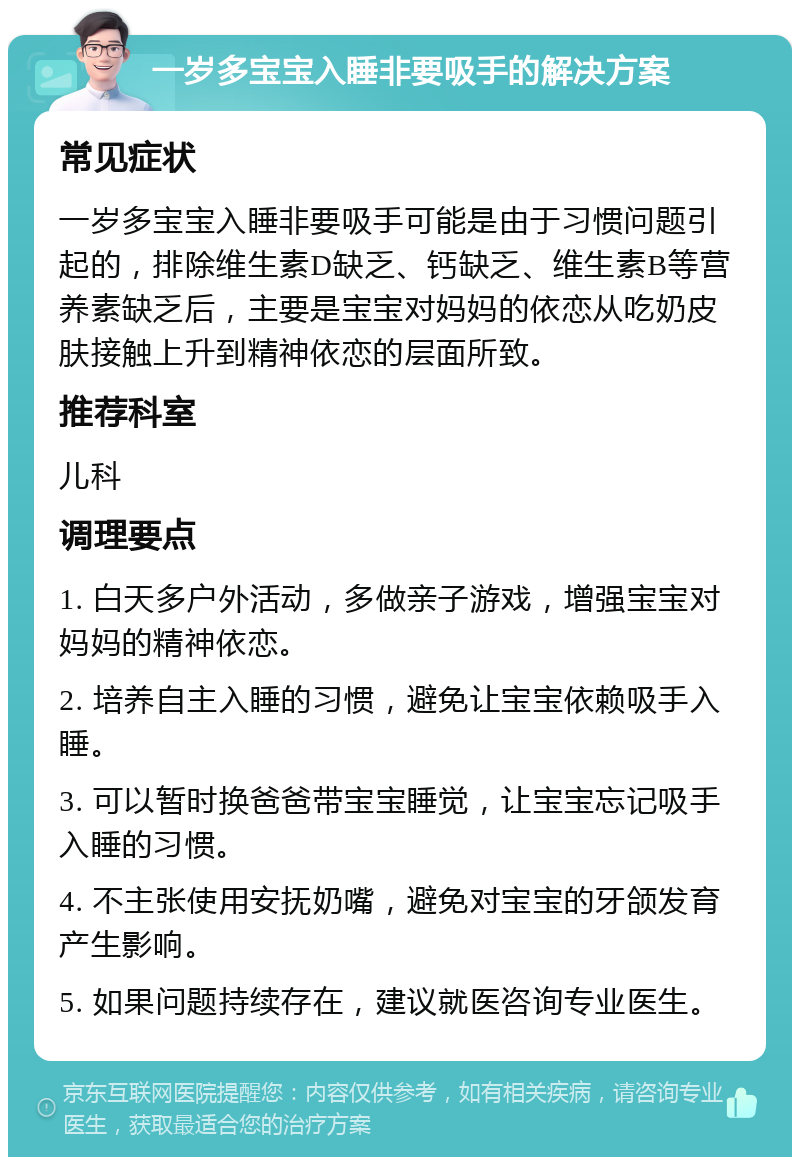 一岁多宝宝入睡非要吸手的解决方案 常见症状 一岁多宝宝入睡非要吸手可能是由于习惯问题引起的，排除维生素D缺乏、钙缺乏、维生素B等营养素缺乏后，主要是宝宝对妈妈的依恋从吃奶皮肤接触上升到精神依恋的层面所致。 推荐科室 儿科 调理要点 1. 白天多户外活动，多做亲子游戏，增强宝宝对妈妈的精神依恋。 2. 培养自主入睡的习惯，避免让宝宝依赖吸手入睡。 3. 可以暂时换爸爸带宝宝睡觉，让宝宝忘记吸手入睡的习惯。 4. 不主张使用安抚奶嘴，避免对宝宝的牙颌发育产生影响。 5. 如果问题持续存在，建议就医咨询专业医生。