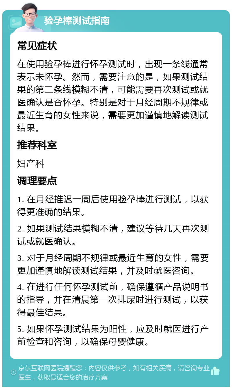 验孕棒测试指南 常见症状 在使用验孕棒进行怀孕测试时，出现一条线通常表示未怀孕。然而，需要注意的是，如果测试结果的第二条线模糊不清，可能需要再次测试或就医确认是否怀孕。特别是对于月经周期不规律或最近生育的女性来说，需要更加谨慎地解读测试结果。 推荐科室 妇产科 调理要点 1. 在月经推迟一周后使用验孕棒进行测试，以获得更准确的结果。 2. 如果测试结果模糊不清，建议等待几天再次测试或就医确认。 3. 对于月经周期不规律或最近生育的女性，需要更加谨慎地解读测试结果，并及时就医咨询。 4. 在进行任何怀孕测试前，确保遵循产品说明书的指导，并在清晨第一次排尿时进行测试，以获得最佳结果。 5. 如果怀孕测试结果为阳性，应及时就医进行产前检查和咨询，以确保母婴健康。