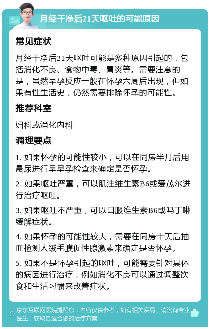 月经干净后21天呕吐的可能原因 常见症状 月经干净后21天呕吐可能是多种原因引起的，包括消化不良、食物中毒、胃炎等。需要注意的是，虽然早孕反应一般在怀孕六周后出现，但如果有性生活史，仍然需要排除怀孕的可能性。 推荐科室 妇科或消化内科 调理要点 1. 如果怀孕的可能性较小，可以在同房半月后用晨尿进行早早孕检查来确定是否怀孕。 2. 如果呕吐严重，可以肌注维生素B6或爱茂尔进行治疗呕吐。 3. 如果呕吐不严重，可以口服维生素B6或吗丁啉缓解症状。 4. 如果怀孕的可能性较大，需要在同房十天后抽血检测人绒毛膜促性腺激素来确定是否怀孕。 5. 如果不是怀孕引起的呕吐，可能需要针对具体的病因进行治疗，例如消化不良可以通过调整饮食和生活习惯来改善症状。