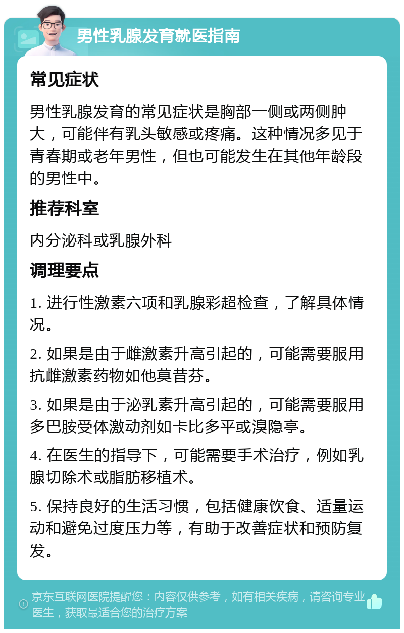 男性乳腺发育就医指南 常见症状 男性乳腺发育的常见症状是胸部一侧或两侧肿大，可能伴有乳头敏感或疼痛。这种情况多见于青春期或老年男性，但也可能发生在其他年龄段的男性中。 推荐科室 内分泌科或乳腺外科 调理要点 1. 进行性激素六项和乳腺彩超检查，了解具体情况。 2. 如果是由于雌激素升高引起的，可能需要服用抗雌激素药物如他莫昔芬。 3. 如果是由于泌乳素升高引起的，可能需要服用多巴胺受体激动剂如卡比多平或溴隐亭。 4. 在医生的指导下，可能需要手术治疗，例如乳腺切除术或脂肪移植术。 5. 保持良好的生活习惯，包括健康饮食、适量运动和避免过度压力等，有助于改善症状和预防复发。