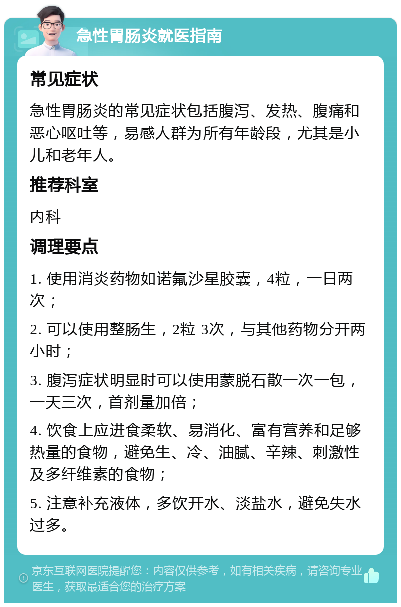 急性胃肠炎就医指南 常见症状 急性胃肠炎的常见症状包括腹泻、发热、腹痛和恶心呕吐等，易感人群为所有年龄段，尤其是小儿和老年人。 推荐科室 内科 调理要点 1. 使用消炎药物如诺氟沙星胶囊，4粒，一日两次； 2. 可以使用整肠生，2粒 3次，与其他药物分开两小时； 3. 腹泻症状明显时可以使用蒙脱石散一次一包，一天三次，首剂量加倍； 4. 饮食上应进食柔软、易消化、富有营养和足够热量的食物，避免生、冷、油腻、辛辣、刺激性及多纤维素的食物； 5. 注意补充液体，多饮开水、淡盐水，避免失水过多。