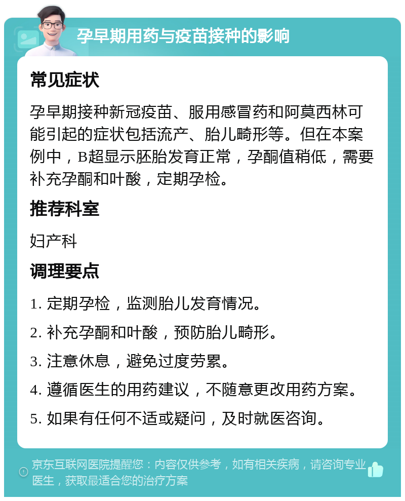 孕早期用药与疫苗接种的影响 常见症状 孕早期接种新冠疫苗、服用感冒药和阿莫西林可能引起的症状包括流产、胎儿畸形等。但在本案例中，B超显示胚胎发育正常，孕酮值稍低，需要补充孕酮和叶酸，定期孕检。 推荐科室 妇产科 调理要点 1. 定期孕检，监测胎儿发育情况。 2. 补充孕酮和叶酸，预防胎儿畸形。 3. 注意休息，避免过度劳累。 4. 遵循医生的用药建议，不随意更改用药方案。 5. 如果有任何不适或疑问，及时就医咨询。