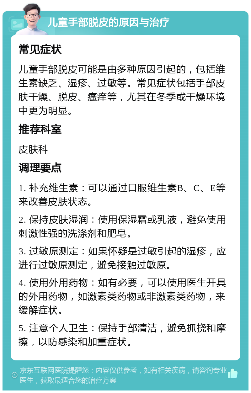 儿童手部脱皮的原因与治疗 常见症状 儿童手部脱皮可能是由多种原因引起的，包括维生素缺乏、湿疹、过敏等。常见症状包括手部皮肤干燥、脱皮、瘙痒等，尤其在冬季或干燥环境中更为明显。 推荐科室 皮肤科 调理要点 1. 补充维生素：可以通过口服维生素B、C、E等来改善皮肤状态。 2. 保持皮肤湿润：使用保湿霜或乳液，避免使用刺激性强的洗涤剂和肥皂。 3. 过敏原测定：如果怀疑是过敏引起的湿疹，应进行过敏原测定，避免接触过敏原。 4. 使用外用药物：如有必要，可以使用医生开具的外用药物，如激素类药物或非激素类药物，来缓解症状。 5. 注意个人卫生：保持手部清洁，避免抓挠和摩擦，以防感染和加重症状。