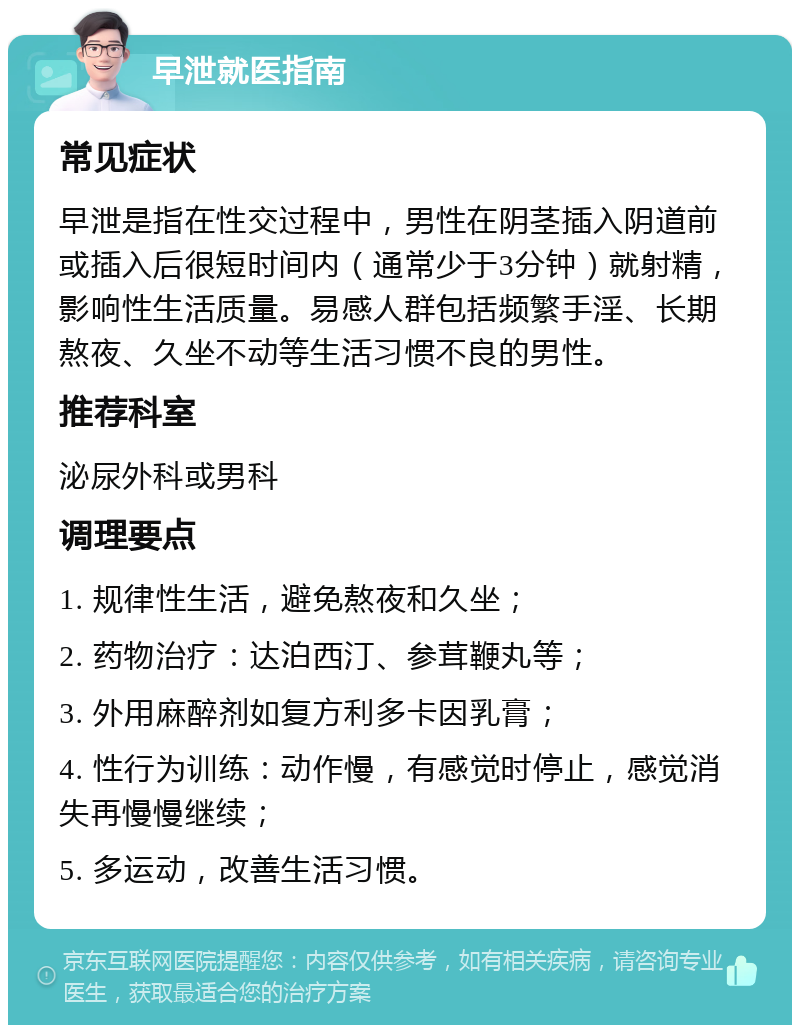 早泄就医指南 常见症状 早泄是指在性交过程中，男性在阴茎插入阴道前或插入后很短时间内（通常少于3分钟）就射精，影响性生活质量。易感人群包括频繁手淫、长期熬夜、久坐不动等生活习惯不良的男性。 推荐科室 泌尿外科或男科 调理要点 1. 规律性生活，避免熬夜和久坐； 2. 药物治疗：达泊西汀、参茸鞭丸等； 3. 外用麻醉剂如复方利多卡因乳膏； 4. 性行为训练：动作慢，有感觉时停止，感觉消失再慢慢继续； 5. 多运动，改善生活习惯。