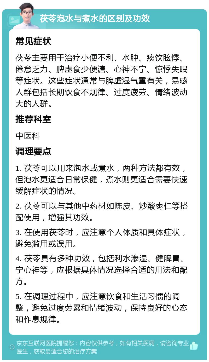 茯苓泡水与煮水的区别及功效 常见症状 茯苓主要用于治疗小便不利、水肿、痰饮眩悸、倦怠乏力、脾虚食少便溏、心神不宁、惊悸失眠等症状。这些症状通常与脾虚湿气重有关，易感人群包括长期饮食不规律、过度疲劳、情绪波动大的人群。 推荐科室 中医科 调理要点 1. 茯苓可以用来泡水或煮水，两种方法都有效，但泡水更适合日常保健，煮水则更适合需要快速缓解症状的情况。 2. 茯苓可以与其他中药材如陈皮、炒酸枣仁等搭配使用，增强其功效。 3. 在使用茯苓时，应注意个人体质和具体症状，避免滥用或误用。 4. 茯苓具有多种功效，包括利水渗湿、健脾胃、宁心神等，应根据具体情况选择合适的用法和配方。 5. 在调理过程中，应注意饮食和生活习惯的调整，避免过度劳累和情绪波动，保持良好的心态和作息规律。