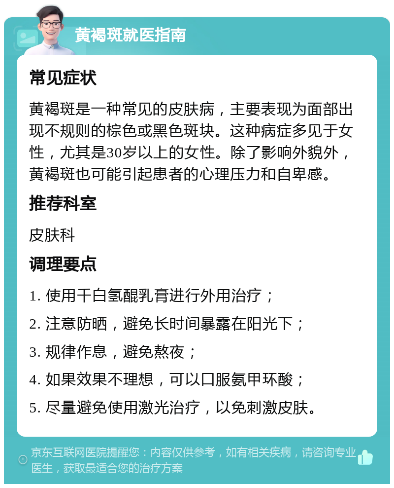 黄褐斑就医指南 常见症状 黄褐斑是一种常见的皮肤病，主要表现为面部出现不规则的棕色或黑色斑块。这种病症多见于女性，尤其是30岁以上的女性。除了影响外貌外，黄褐斑也可能引起患者的心理压力和自卑感。 推荐科室 皮肤科 调理要点 1. 使用千白氢醌乳膏进行外用治疗； 2. 注意防晒，避免长时间暴露在阳光下； 3. 规律作息，避免熬夜； 4. 如果效果不理想，可以口服氨甲环酸； 5. 尽量避免使用激光治疗，以免刺激皮肤。