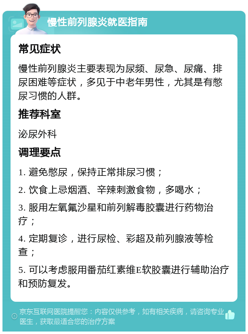 慢性前列腺炎就医指南 常见症状 慢性前列腺炎主要表现为尿频、尿急、尿痛、排尿困难等症状，多见于中老年男性，尤其是有憋尿习惯的人群。 推荐科室 泌尿外科 调理要点 1. 避免憋尿，保持正常排尿习惯； 2. 饮食上忌烟酒、辛辣刺激食物，多喝水； 3. 服用左氧氟沙星和前列解毒胶囊进行药物治疗； 4. 定期复诊，进行尿检、彩超及前列腺液等检查； 5. 可以考虑服用番茄红素维E软胶囊进行辅助治疗和预防复发。