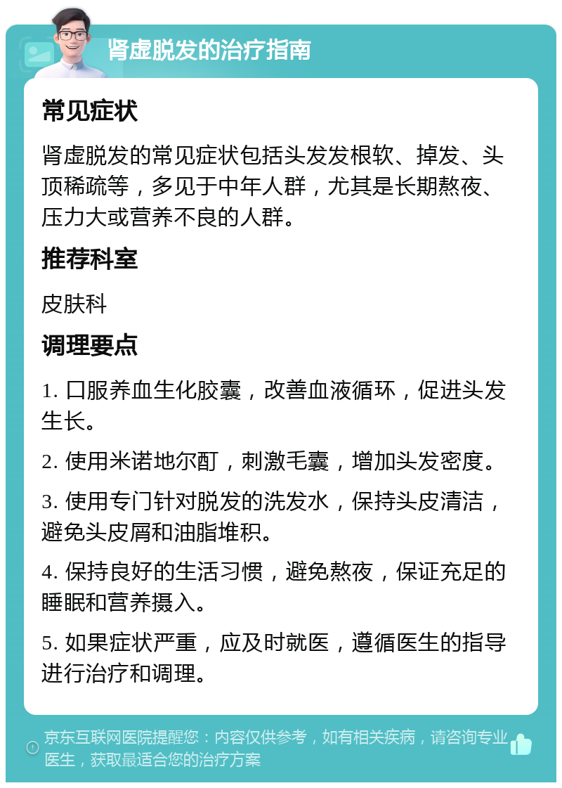 肾虚脱发的治疗指南 常见症状 肾虚脱发的常见症状包括头发发根软、掉发、头顶稀疏等，多见于中年人群，尤其是长期熬夜、压力大或营养不良的人群。 推荐科室 皮肤科 调理要点 1. 口服养血生化胶囊，改善血液循环，促进头发生长。 2. 使用米诺地尔酊，刺激毛囊，增加头发密度。 3. 使用专门针对脱发的洗发水，保持头皮清洁，避免头皮屑和油脂堆积。 4. 保持良好的生活习惯，避免熬夜，保证充足的睡眠和营养摄入。 5. 如果症状严重，应及时就医，遵循医生的指导进行治疗和调理。