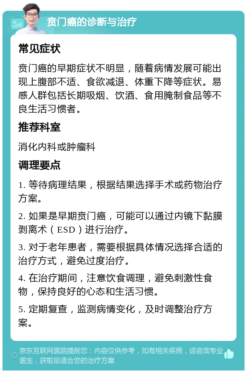 贲门癌的诊断与治疗 常见症状 贲门癌的早期症状不明显，随着病情发展可能出现上腹部不适、食欲减退、体重下降等症状。易感人群包括长期吸烟、饮酒、食用腌制食品等不良生活习惯者。 推荐科室 消化内科或肿瘤科 调理要点 1. 等待病理结果，根据结果选择手术或药物治疗方案。 2. 如果是早期贲门癌，可能可以通过内镜下黏膜剥离术（ESD）进行治疗。 3. 对于老年患者，需要根据具体情况选择合适的治疗方式，避免过度治疗。 4. 在治疗期间，注意饮食调理，避免刺激性食物，保持良好的心态和生活习惯。 5. 定期复查，监测病情变化，及时调整治疗方案。