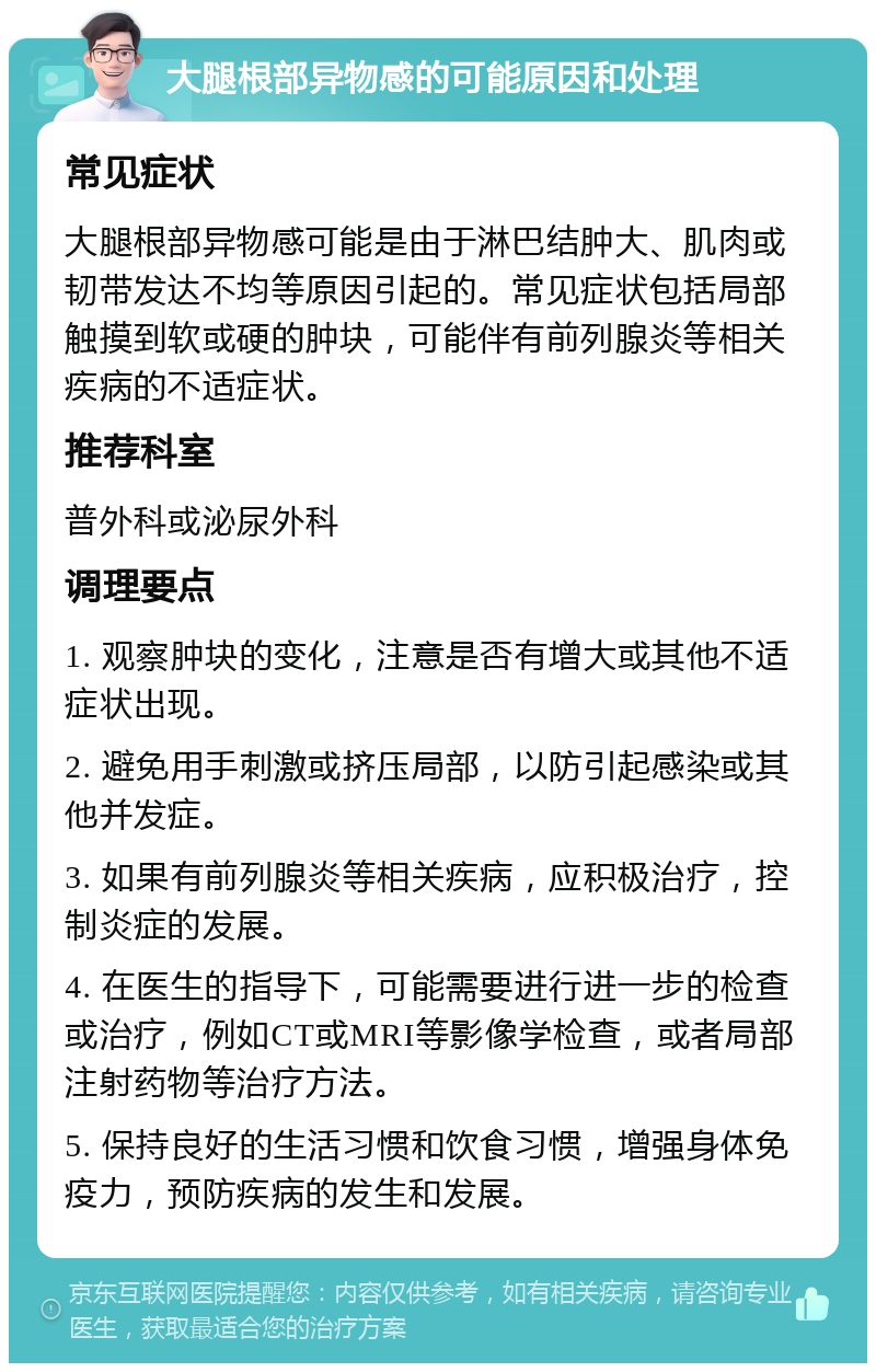 大腿根部异物感的可能原因和处理 常见症状 大腿根部异物感可能是由于淋巴结肿大、肌肉或韧带发达不均等原因引起的。常见症状包括局部触摸到软或硬的肿块，可能伴有前列腺炎等相关疾病的不适症状。 推荐科室 普外科或泌尿外科 调理要点 1. 观察肿块的变化，注意是否有增大或其他不适症状出现。 2. 避免用手刺激或挤压局部，以防引起感染或其他并发症。 3. 如果有前列腺炎等相关疾病，应积极治疗，控制炎症的发展。 4. 在医生的指导下，可能需要进行进一步的检查或治疗，例如CT或MRI等影像学检查，或者局部注射药物等治疗方法。 5. 保持良好的生活习惯和饮食习惯，增强身体免疫力，预防疾病的发生和发展。