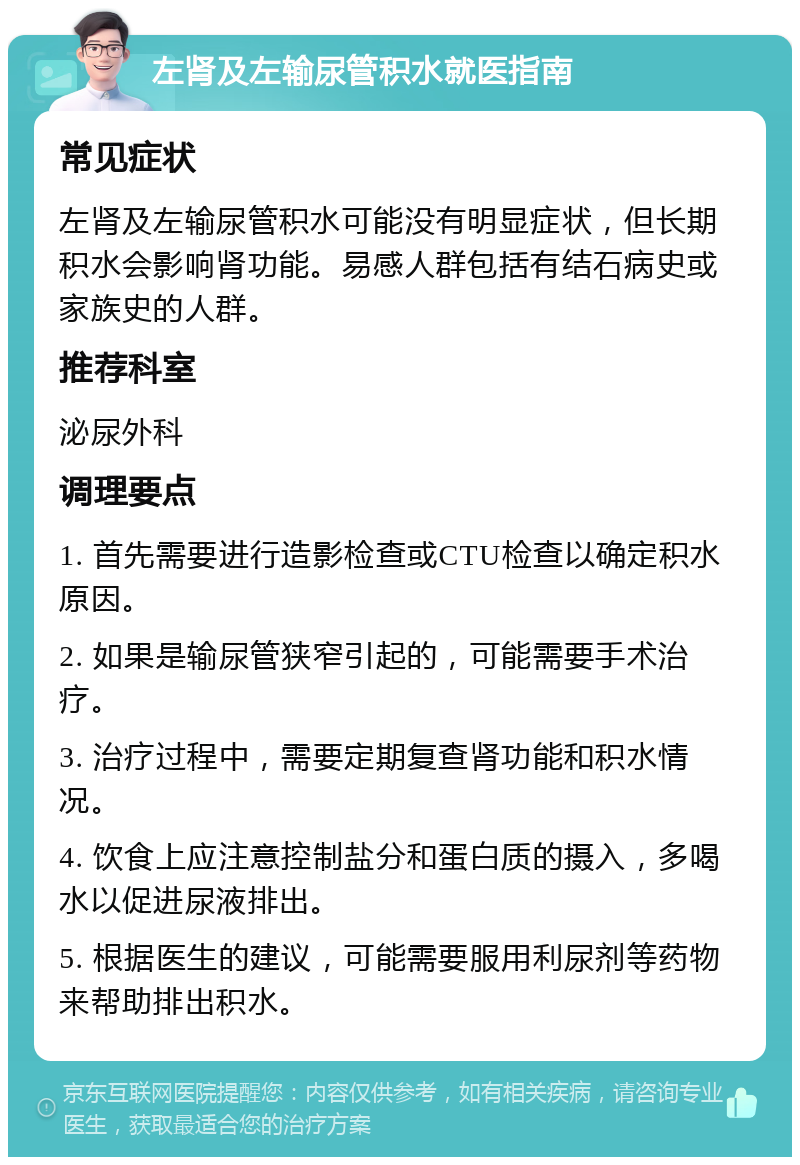 左肾及左输尿管积水就医指南 常见症状 左肾及左输尿管积水可能没有明显症状，但长期积水会影响肾功能。易感人群包括有结石病史或家族史的人群。 推荐科室 泌尿外科 调理要点 1. 首先需要进行造影检查或CTU检查以确定积水原因。 2. 如果是输尿管狭窄引起的，可能需要手术治疗。 3. 治疗过程中，需要定期复查肾功能和积水情况。 4. 饮食上应注意控制盐分和蛋白质的摄入，多喝水以促进尿液排出。 5. 根据医生的建议，可能需要服用利尿剂等药物来帮助排出积水。