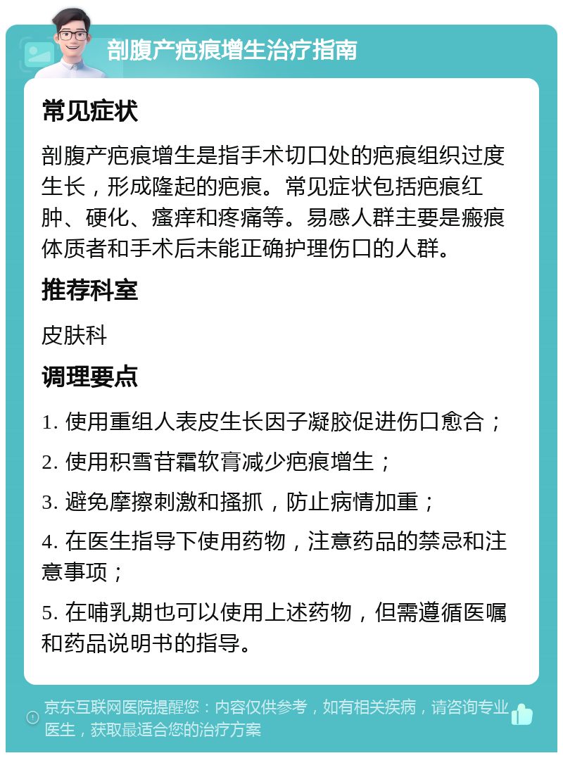 剖腹产疤痕增生治疗指南 常见症状 剖腹产疤痕增生是指手术切口处的疤痕组织过度生长，形成隆起的疤痕。常见症状包括疤痕红肿、硬化、瘙痒和疼痛等。易感人群主要是瘢痕体质者和手术后未能正确护理伤口的人群。 推荐科室 皮肤科 调理要点 1. 使用重组人表皮生长因子凝胶促进伤口愈合； 2. 使用积雪苷霜软膏减少疤痕增生； 3. 避免摩擦刺激和搔抓，防止病情加重； 4. 在医生指导下使用药物，注意药品的禁忌和注意事项； 5. 在哺乳期也可以使用上述药物，但需遵循医嘱和药品说明书的指导。