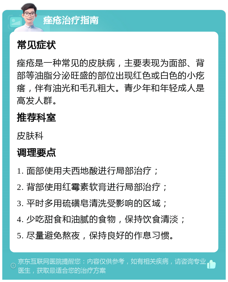 痤疮治疗指南 常见症状 痤疮是一种常见的皮肤病，主要表现为面部、背部等油脂分泌旺盛的部位出现红色或白色的小疙瘩，伴有油光和毛孔粗大。青少年和年轻成人是高发人群。 推荐科室 皮肤科 调理要点 1. 面部使用夫西地酸进行局部治疗； 2. 背部使用红霉素软膏进行局部治疗； 3. 平时多用硫磺皂清洗受影响的区域； 4. 少吃甜食和油腻的食物，保持饮食清淡； 5. 尽量避免熬夜，保持良好的作息习惯。